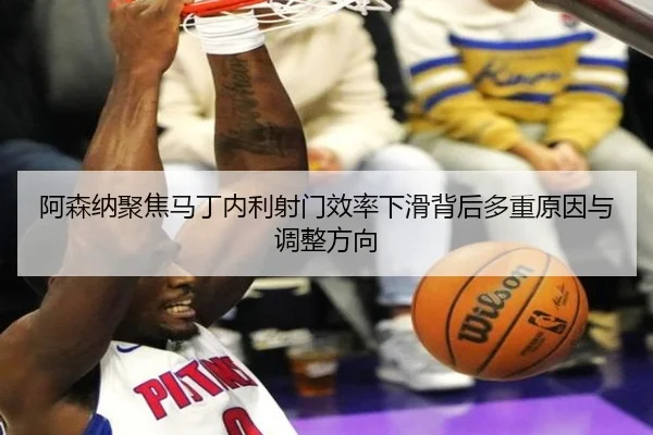 阿森纳聚焦马丁内利射门效率下滑背后多重原因与调整方向